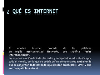 ¿ QUÉ ES INTERNET
El nombre Internet procede de las palabras
en Inglés Interconnected Networks, que significa “redes
interconectadas”.
Internet es la unión de todas las redes y computadoras distribuidas por
todo el mundo, por lo que se podría definir como una red global en la
que se conjuntan todas las redes que utilizan protocolos TCP/IP y que
son compatibles entre sí.
 