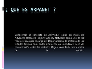 ¿ QUÉ ES ARPANET ?
Conocemos al concepto de ARPANET (siglas en inglés de
Advanced Research Projects Agency Network) como una de las
redes creadas por encargo del Departamento de Defensa de los
Estados Unidos para poder establecer un importante nexo de
comunicación entre los distintos Organismos Gubernamentales
de la nación.
 
