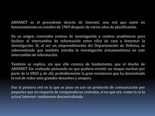 ARPANET es el precedente directo de Internet, una red que entró en
funcionamiento en octubre de 1969 después de varios años de planificación.
En su origen, conectaba centros de investigación y centros académicos para
facilitar el intercambio de información entre ellos de cara a fomentar la
investigación. Sí, al ser un emprendimiento del Departamento de Defensa, se
sobreentiende que también entraba la investigación armamentística en este
intercambio de información.
También se explica, sin que ello carezca de fundamento, que el diseño de
ARPANET fue realizado pensando en que pudiera resistir un ataque nuclear por
parte de la URSS y, de ahí, probablemente la gran resistencia que ha demostrado
la red de redes ante grandes desastres y ataques.
Fue la primera red en la que se puso en uso un protocolo de comunicación por
paquetes que no requería de computadoras centrales, si no que era -como lo es la
actual Internet- totalmente descentralizada.
 