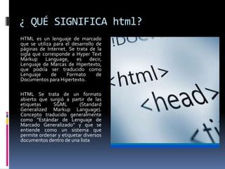 ¿ QUÉ SIGNIFICA html?
HTML es un lenguaje de marcado
que se utiliza para el desarrollo de
páginas de Internet. Se trata de la
sigla que corresponde a Hyper Text
Markup Language, es decir,
Lenguaje de Marcas de Hipertexto,
que podría ser traducido como
Lenguaje de Formato de
Documentos para Hipertexto.
HTML Se trata de un formato
abierto que surgió a partir de las
etiquetas SGML (Standard
Generalized Markup Language).
Concepto traducido generalmente
como “Estándar de Lenguaje de
Marcado Generalizado” y que se
entiende como un sistema que
permite ordenar y etiquetar diversos
documentos dentro de una lista
 