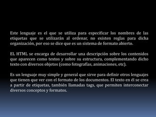 Este lenguaje es el que se utiliza para especificar los nombres de las
etiquetas que se utilizarán al ordenar, no existen reglas para dicha
organización, por eso se dice que es un sistema de formato abierto.
EL HTML se encarga de desarrollar una descripción sobre los contenidos
que aparecen como textos y sobre su estructura, complementando dicho
texto con diversos objetos (como fotografías, animaciones, etc).
Es un lenguaje muy simple y general que sirve para definir otros lenguajes
que tienen que ver con el formato de los documentos. El texto en él se crea
a partir de etiquetas, también llamadas tags, que permiten interconectar
diversos conceptos y formatos.
 