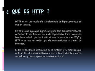 ¿ QUÉ ES HTTP ?
HTTP es un protocolo de transferencia de hipertexto que se
usa en laWeb.
HTTP es una sigla que significa Hyper Text Transfer Protocol,
o Protocolo de Transferencia de Hipertexto. Este protocolo
fue desarrollado por las instituciones internacionales W3C y
IETF y se usa en todo tipo de transacciones a través de
Internet.
El HTTP facilita la definición de la sintaxis y semántica que
utilizan los distintos softwares web - tanto clientes, como
servidores y proxis - para interactuar entre sí.
 