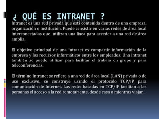¿ QUÉ ES INTRANET ?
Intranet es una red privada que está contenida dentro de una empresa,
organización o institución. Puede consistir en varias redes de área local
interconectadas que utilizan una línea para acceder a una red de área
amplia.
El objetivo principal de una intranet es compartir información de la
empresa y los recursos informáticos entre los empleados. Una intranet
también se puede utilizar para facilitar el trabajo en grupo y para
teleconferencias.
El término Intranet se refiere a una red de área local (LAN) privada o de
uso exclusivo, se construye usando el protocolo TCP/IP para
comunicación de Internet. Las redes basadas en TCP/IP facilitan a las
personas el acceso a la red remotamente, desde casa o mientras viajan.
 