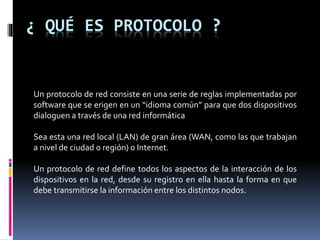 ¿ QUÉ ES PROTOCOLO ?
Un protocolo de red consiste en una serie de reglas implementadas por
software que se erigen en un “idioma común” para que dos dispositivos
dialoguen a través de una red informática
Sea esta una red local (LAN) de gran área (WAN, como las que trabajan
a nivel de ciudad o región) o Internet.
Un protocolo de red define todos los aspectos de la interacción de los
dispositivos en la red, desde su registro en ella hasta la forma en que
debe transmitirse la información entre los distintos nodos.
 