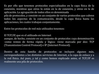 Es por ello que tenemos protocolos especializados en la capa física de la
conexión, mientras que otros lo están en la de conexión, y otros en la de
aplicación. La agrupación de todos ellos es denominada
pila de protocolos, y consiste en un conjunto de varios protocolos que cubren
todos los aspectos de la comunicación, desde la capa física hasta las
aplicaciones, los cuales trabajan conjuntamente.
Entre los protocolos de red más utilizados tenemos:
El TCP/IP, que es el utilizado en Internet
aunque, de hecho, consiste en un conjunto de protocolos cuya denominación
-como vemos de forma rápida y lógica- viene marcada por dos: TCP
(Transmission Control Protocol) e IP (Internet Protocol).
Dentro de esta familia de protocolos se incluyen algunos más,
correspondientes a los distintos servicios de Internet, a la capa de enlace y a
la red física. Así pues, y tal y como hemos explicado antes, el TCP/IP es
realmente una pila de protocolos.
 
