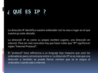 ¿ QUÉ ES IP ?
La dirección IP identifica nuestro ordenador con la casa o lugar en el que
nuestro pc este ubicado.
La dirección IP es como su propio nombre sugiere, una dirección en
internet. Para ser más concretos hay que hacer notar que “IP” significa en
ingles “Internet Protocol”.
El “protocol” hace referencia a un lenguaje tipo maquina que usan los
ordenadores para comunicarse entre si. La dirección IP no es más que una
dirección o también se puede llamar número que se le asigna al
ordenador cuando sale a internet.
 
