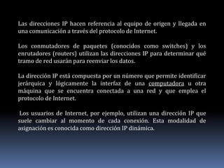 Las direcciones IP hacen referencia al equipo de origen y llegada en
una comunicación a través del protocolo de Internet.
Los conmutadores de paquetes (conocidos como switches) y los
enrutadores (routers) utilizan las direcciones IP para determinar qué
tramo de red usarán para reenviar los datos.
La dirección IP está compuesta por un número que permite identificar
jerárquica y lógicamente la interfaz de una computadora u otra
máquina que se encuentra conectada a una red y que emplea el
protocolo de Internet.
Los usuarios de Internet, por ejemplo, utilizan una dirección IP que
suele cambiar al momento de cada conexión. Esta modalidad de
asignación es conocida como dirección IP dinámica.
 