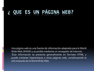¿ QUE ES UN PÁGINA WEB?
Una página web es una fuente de información adaptada para la World
WideWeb (WWW) y accesible mediante un navegador de Internet.
Ésta información se presenta generalmente en formato HTML y
puede contener hiperenlaces a otras páginas web, constituyendo la
red enlazada de laWorldWideWeb
 
