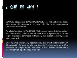 ¿ QUÉ ES WWW ?
La WWW, abreviatura de World Wide Web, es la red global mundial de
intercambio de documentos a través de hipertexto comúnmente
conocida como Internet.
Para la informática, la World Wide Web es un sistema de información y
documentos vinculada a través de hipertexto e hipermedios a los que
se puede acceder por medio de Internet, más específicamente, con un
navegador web.
En 1989 Tim Berners Lee y Robert Cailiau, dos investigadores del CERN
(Organización Europea para la Investigación Nuclear) crearon la Web,
interviniendo luego en el desarrollo de los diversos estándares y
escenariosWeb a partir de su invención
 