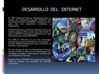 DESARROLLO DEL INTERNET
La NSF (National Science Fundation) crea su
propia red informática llamada NSFNET, que
más tarde absorbe a ARPANET, creando así una
gran red con propósitos científicos y
académicos.
El desarrollo de las redes fue abismal, y se crean
nuevas redes de libre acceso que más tarde se
unen a NSFNET, formando el embrión de lo que
hoy conocemos como INTERNET.
En 1985 la Internet ya era una tecnología
establecida, aunque conocida por unos pocos.
El autor William Gibson hizo una revelación: el
término "ciberespacio".
En ese tiempo la red era básicamente textual,
así que el autor se baso en los videojuegos. Con
el tiempo la palabra "ciberespacio" terminó por
ser sinónimo de Internet.
El desarrollo de NSFNET fue tal que hacia el año
1990 ya contaba con alrededor de 100.000
servidores.
 