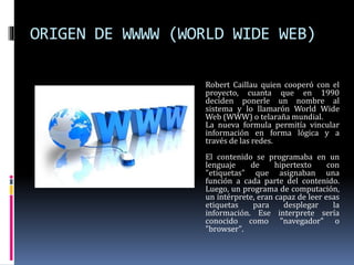 ORIGEN DE WWWW (WORLD WIDE WEB)
Robert Caillau quien cooperó con el
proyecto, cuanta que en 1990
deciden ponerle un nombre al
sistema y lo llamarón World Wide
Web (WWW) o telaraña mundial.
La nueva formula permitía vincular
información en forma lógica y a
través de las redes.
El contenido se programaba en un
lenguaje de hipertexto con
"etiquetas" que asignaban una
función a cada parte del contenido.
Luego, un programa de computación,
un intérprete, eran capaz de leer esas
etiquetas para desplegar la
información. Ese interprete sería
conocido como "navegador" o
"browser".
 
