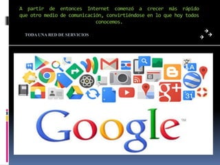 A partir de entonces Internet comenzó a crecer más rápido
que otro medio de comunicación, convirtiéndose en lo que hoy todos
conocemos.
TODA UNA RED DE SERVICIOS
 