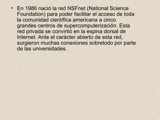 En 1986 nació la red NSFnet (National Science Foundation) para poder facilitar el acceso de toda la comunidad científica americana a cinco grandes centros de supercomputerización. Esta red privada se convirtió en la espina dorsal de Internet. Ante el carácter abierto de esta red, surgieron muchas conexiones sobretodo por parte de las universidades. 
