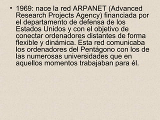 1969: nace la red ARPANET (Advanced Research Projects Agency) financiada por el departamento de defensa de los Estados Unidos y con el objetivo de conectar ordenadores distantes de forma flexible y dinámica. Esta red comunicaba los ordenadores del Pentágono con los de las numerosas universidades que en aquellos momentos trabajaban para él. 