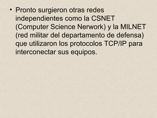 Pronto surgieron otras redes independientes como la CSNET (Computer Science Nerwork) y la MILNET (red militar del departamento de defensa) que utilizaron los protocolos TCP/IP para interconectar sus equipos. 