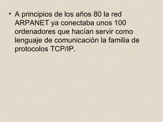 A principios de los años 80 la red ARPANET ya conectaba unos 100 ordenadores que hacían servir como lenguaje de comunicación la familia de protocolos TCP/IP. 