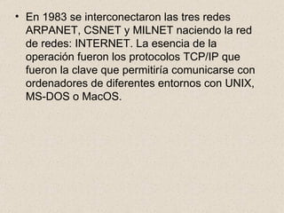En 1983 se interconectaron las tres redes ARPANET, CSNET y MILNET naciendo la red de redes: INTERNET. La esencia de la operación fueron los protocolos TCP/IP que fueron la clave que permitiría comunicarse con ordenadores de diferentes entornos con UNIX, MS-DOS o MacOS. 
