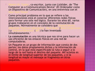    Robert W. Taylor, co-escritor, junto con Licklider, de "The
    Computer as a Communications Device" (El Ordenador como
    un Dispositivo de Comunicación), en una entrevista con el 
    New York Times2
   Como principal problema en lo que se refiere a las
    interconexiones está el conectar diferentes redes físicas
    para formar una sola red lógica. Durante los años 60, varios
    grupos trabajaron en el concepto de la conmutación de
    paquetes. Normalmente se considera que Donald Davies 
    (National Physical Laboratory), Paul Baran (Rand Corporation
    ) y Leonard Kleinrock (MIT) lo han inventado
    simultáneamente.3
   La conmutación es una técnica que nos sirve para hacer un
    uso eficiente de los enlaces físicos en una red de
    computadoras.
   Un Paquete es un grupo de información que consta de dos
    partes: los datos propiamente dichos y la información de
    control, en la que está especificado la ruta a seguir a lo
    largo de la red hasta el destino del paquete. Mil octetos es
    el límite de longitud superior de los paquetes, y si la
    longitud es mayor el mensaje se fragmenta en otros
    paquetes.
 