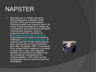 NAPSTER
   Motivado por un amigo que tenía
    dificultades para conseguir varios
    archivos MP3 que le interesaban,
    Fanning empleó sus horas de sueño de
    varios meses escribiendo el código de
    un programa que haría fácil el compartir
    música entre usuarios. Creó el
    programa mientras estudiaba en
    la Boston's Northeastern University.
    Seguramente se inspiró en el sistema
    Hotline de Hotline Communications, el
    auténtico pionero de las redes peer-to-
    peer, que llevaba en funcionamiento
    para Mac OS desde 1996. Fue portada
    de la revista Wired magazine y empezó
    a tomar fama, pero poco después,
    Napster se convirtió en el objetivo de
    las compañías discográficas por
    motivos legales, y tras varios juicios
    consiguieron que se cerrara el servicio
    de Napster.
 