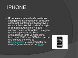 IPHONE

   iPhone es una familia de teléfonos
    inteligentes multimedia con conexión
    a Internet, pantalla táctil capacitiva y
    escasos botones físicos diseñado por
    la compañía Apple Inc. Ya que
    carecen de un teclado físico, integran
    uno en la pantalla táctil con
    orientaciones tanto vertical como
    horizontal. El iPhone 3GS dispone de
    una cámara de fotos de
    3 megapixeles y un reproductor de
    música (equivalente al del iPod)
 
