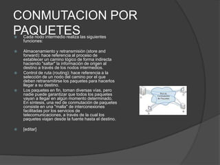 CONMUTACION POR
PAQUETES
   Cada nodo intermedio realiza las siguientes
    funciones:

   Almacenamiento y retransmisión (store and
    forward): hace referencia al proceso de
    establecer un camino lógico de forma indirecta
    haciendo "saltar" la información de origen al
    destino a través de los nodos intermedios.
   Control de ruta (routing): hace referencia a la
    selección de un nodo del camino por el que
    deben retransmitirse los paquetes para hacerlos
    llegar a su destino.
   Los paquetes en fin, toman diversas vías, pero
    nadie puede garantizar que todos los paquetes
    vayan a llegar en algún momento determinado.
    En síntesis, una red de conmutación de paquetes
    consiste en una "malla" de interconexiones
    facilitadas por los servicios de
    telecomunicaciones, a través de la cual los
    paquetes viajan desde la fuente hasta el destino.

   [editar]
 