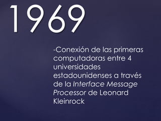 1969 
-Conexión de las primeras 
computadoras entre 4 
universidades 
estadounidenses a través 
de la Interface Message 
Processor de Leonard 
Kleinrock 
 