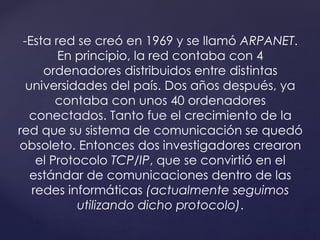 -Esta red se creó en 1969 y se llamó ARPANET. 
En principio, la red contaba con 4 
ordenadores distribuidos entre distintas 
universidades del país. Dos años después, ya 
contaba con unos 40 ordenadores 
conectados. Tanto fue el crecimiento de la 
red que su sistema de comunicación se quedó 
obsoleto. Entonces dos investigadores crearon 
el Protocolo TCP/IP, que se convirtió en el 
estándar de comunicaciones dentro de las 
redes informáticas (actualmente seguimos 
utilizando dicho protocolo). 
 