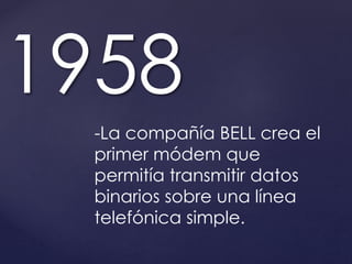 1958 
-La compañía BELL crea el 
primer módem que 
permitía transmitir datos 
binarios sobre una línea 
telefónica simple. 
 