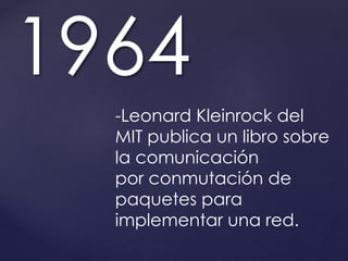 1964 
-Leonard Kleinrock del 
MIT publica un libro sobre 
la comunicación 
por conmutación de 
paquetes para 
implementar una red. 
 