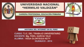 UNIVERSIDAD NACIONAL
“HERMILIO VALDIZÁN”
CARRERA PROFESIONAL EDUCACIÓN PRIMARIA
CURSO: T.I.C. DEL TRABAJO UNIVERSITARIO
DOCENTE: Mg. FIDEL GARCIA YALE
ALUMNA : VEGA OLORTEGUI KETY
HUÁNUCO - 2014
HISTORIA DEL INTERNET EN EL PERÚ
 