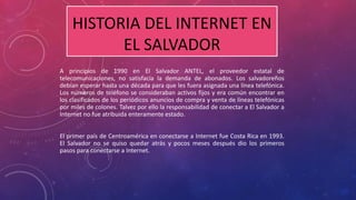 HISTORIA DEL INTERNET EN 
EL SALVADOR 
A principios de 1990 en El Salvador ANTEL, el proveedor estatal de 
telecomunicaciones, no satisfacía la demanda de abonados. Los salvadoreños 
debían esperar hasta una década para que les fuera asignada una línea telefónica. 
Los números de teléfono se consideraban activos fijos y era común encontrar en 
los clasificados de los periódicos anuncios de compra y venta de líneas telefónicas 
por miles de colones. Talvez por ello la responsabilidad de conectar a El Salvador a 
Internet no fue atribuida enteramente estado. 
El primer país de Centroamérica en conectarse a Internet fue Costa Rica en 1993. 
El Salvador no se quiso quedar atrás y pocos meses después dio los primeros 
pasos para conectarse a Internet. 
 