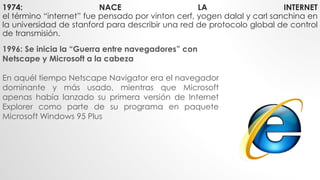 1974: NACE LA INTERNET
el término “internet” fue pensado por vinton cerf, yogen dalal y carl sanchina en
la universidad de stanford para describir una red de protocolo global de control
de transmisión.
1996: Se inicia la “Guerra entre navegadores” con
Netscape y Microsoft a la cabeza
En aquél tiempo Netscape Navigator era el navegador
dominante y más usado, mientras que Microsoft
apenas había lanzado su primera versión de Internet
Explorer como parte de su programa en paquete
Microsoft Windows 95 Plus
 
