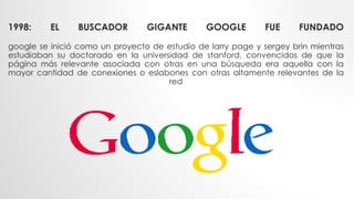 1998: EL BUSCADOR GIGANTE GOOGLE FUE FUNDADO
google se inició como un proyecto de estudio de larry page y sergey brin mientras
estudiaban su doctorado en la universidad de stanford. convencidos de que la
página más relevante asociada con otras en una búsqueda era aquella con la
mayor cantidad de conexiones o eslabones con otras altamente relevantes de la
red
 