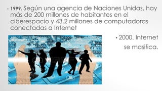 • 1999. Según una agencia de Naciones Unidas, hay
más de 200 millones de habitantes en el
ciberespacio y 43.2 millones de computadoras
conectadas a Internet
• 2000. Internet
se masifica.
 