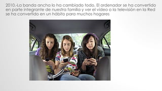 2010.-La banda ancha lo ha cambiado todo. El ordenador se ha convertido
en parte integrante de nuestra familia y ver el vídeo o la televisión en la Red
se ha convertido en un hábito para muchos hogares
 