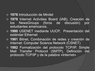 







1978 Introducción de Minitel
1979 Internet Activities Board (IAB), Creación de
los NewsGroups (foros de discusión) por
estudiantes americanos.
1980 USENET mediante UUCP, Presentación del
estándar Ethernet
1981 Bitnet, Combinación de redes y creación de
Internet: Computer Science Network (CSNET)
1982 Formalización del protocolo TCP/IP, Simple
Mail Transfer Protocol (SMTP), Definición del
protocolo TCP/IP y de la palabra «Internet»

 
