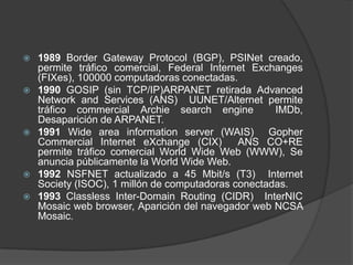 








1989 Border Gateway Protocol (BGP), PSINet creado,
permite tráfico comercial, Federal Internet Exchanges
(FIXes), 100000 computadoras conectadas.
1990 GOSIP (sin TCP/IP)ARPANET retirada Advanced
Network and Services (ANS) UUNET/Alternet permite
tráfico commercial Archie search engine
IMDb,
Desaparición de ARPANET.
1991 Wide area information server (WAIS) Gopher
Commercial Internet eXchange (CIX)
ANS CO+RE
permite tráfico comercial World Wide Web (WWW), Se
anuncia públicamente la World Wide Web.
1992 NSFNET actualizado a 45 Mbit/s (T3) Internet
Society (ISOC), 1 millón de computadoras conectadas.
1993 Classless Inter-Domain Routing (CIDR) InterNIC
Mosaic web browser, Aparición del navegador web NCSA
Mosaic.

 