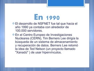  El

En 1990

desarrollo de NSFNET fue tal que hacia el
año 1990 ya contaba con alrededor de
100.000 servidores.
 En el Centro Europeo de Investigaciones
Nucleares (CERN), Tim Berners Lee dirigía la
búsqueda de un sistema de almacenamiento
y recuperación de datos. Berners Lee retomó
la idea de Ted Nelson (un proyecto llamado
"Xanadú" ) de usar hipervínculos.

 