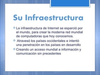 Su Infraestructura
 La

infraestructura de Internet se esparció por
el mundo, para crear la moderna red mundial
de computadoras que hoy conocemos.
 Atravesó los países occidentales e intentó
una penetración en los países en desarrollo
 Creando un acceso mundial a información y
comunicación sin precedentes

 