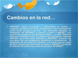 Cambios en la red…
ARPANET siguió creciendo y abriéndose al mundo, y
cualquier persona con fines académicos o de investigación
podía tener acceso a la red.  Las funciones militares se
desligaron de ARPANET y fueron a parar a MILNET, una
nueva red creada por los Estados Unidos.  La NSF (National
Science Fundation) crea su propia red informática llamada
NSFNET, que más tarde absorbe a ARPANET, creando así
una gran red con propósitos científicos y académicos.  El
desarrollo de las redes fue abismal, y se crean nuevas redes
de libre acceso que más tarde se unen a NSFNET, formando
el embrión de lo que hoy conocemos como INTERNET.

 