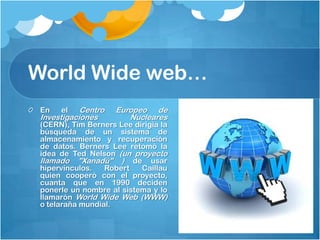 World Wide web…
Centro
Investigaciones
En

el

Europeo de
Nucleares

(CERN), Tim Berners Lee dirigía la
búsqueda de un sistema de
almacenamiento y recuperación
de datos. Berners Lee retomó la
idea de Ted Nelson (un proyecto
llamado "Xanadú" ) de usar
hipervínculos.
Robert
Caillau
quien cooperó con el proyecto,
cuanta que en 1990 deciden
ponerle un nombre al sistema y lo
llamarón World Wide Web (WWW)
o telaraña mundial.

 