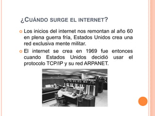 ¿CUÁNDO SURGE EL INTERNET?
 Los inicios del internet nos remontan al año 60
en plena guerra fría, Estados Unidos crea una
red exclusiva mente militar.
 El internet se crea en 1969 fue entonces
cuando Estados Unidos decidió usar el
protocolo TCP/IP y su red ARPANET.
 