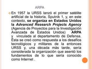 ARPA
 En 1957 la URSS lanzó el primer satélite
artificial de la historia, Sputnik 1, y, en este
contexto, se organiza en Estados Unidos
la Advanced Research Projects Agency
(Agencia de Proyectos para la Investigación
Avanzada de Estados Unidos) ARPA
y vinculada al departamento de Defensa.
Ésta se creó como respuesta a los desafíos
tecnológicos y militares de la entonces
URSS y, una década más tarde, sería
considerada la organización que asentó los
fundamentos de lo que sería conocido
como Internet .
 