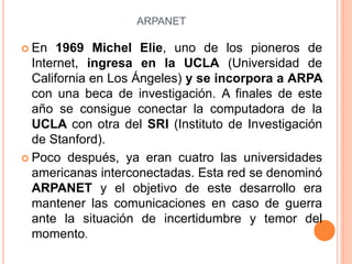 ARPANET
 En 1969 Michel Elie, uno de los pioneros de
Internet, ingresa en la UCLA (Universidad de
California en Los Ángeles) y se incorpora a ARPA
con una beca de investigación. A finales de este
año se consigue conectar la computadora de la
UCLA con otra del SRI (Instituto de Investigación
de Stanford).
 Poco después, ya eran cuatro las universidades
americanas interconectadas. Esta red se denominó
ARPANET y el objetivo de este desarrollo era
mantener las comunicaciones en caso de guerra
ante la situación de incertidumbre y temor del
momento.
 