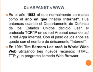DE ARPANET A WWW
 Es el año 1983 el que normalmente se marca
como el año en que “nació Internet”. Fue
entonces cuando el Departamento de Defensa
de los Estados Unidos decidió usar el
protocolo TCP/IP en su red Arpanet creando así
la red Arpa Internet. Con el paso de los años se
quedó con el nombre de únicamente “Internet”.
 En 1991 Tim Berners Lee creó la World Wide
Web utilizando tres nuevos recursos: HTML,
TTP y un programa llamado Web Browser.
 