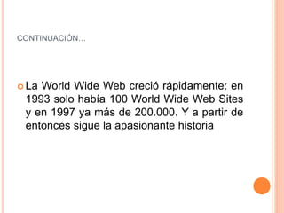 CONTINUACIÓN…
 La World Wide Web creció rápidamente: en
1993 solo había 100 World Wide Web Sites
y en 1997 ya más de 200.000. Y a partir de
entonces sigue la apasionante historia
 