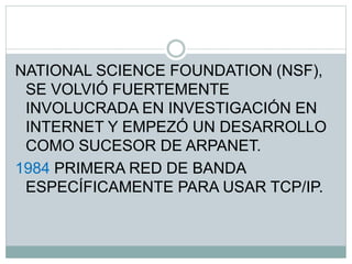 NATIONAL SCIENCE FOUNDATION (NSF),
SE VOLVIÓ FUERTEMENTE
INVOLUCRADA EN INVESTIGACIÓN EN
INTERNET Y EMPEZÓ UN DESARROLLO
COMO SUCESOR DE ARPANET.
1984 PRIMERA RED DE BANDA
ESPECÍFICAMENTE PARA USAR TCP/IP.
 