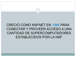CRECIÓ COMO NSFNET EN 1986 PARA
CONECTAR Y PROVEER ACCESO A UNA
CANTIDAD DE SUPERCOMPUTADORES
ESTABLECIDOS POR LA NSF
 