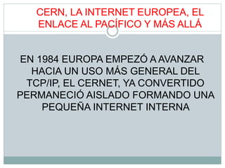 CERN, LA INTERNET EUROPEA, EL
ENLACE AL PACÍFICO Y MÁS ALLÁ
EN 1984 EUROPA EMPEZÓ A AVANZAR
HACIA UN USO MÁS GENERAL DEL
TCP/IP, EL CERNET, YA CONVERTIDO
PERMANECIÓ AISLADO FORMANDO UNA
PEQUEÑA INTERNET INTERNA
 