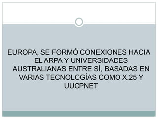 EUROPA, SE FORMÓ CONEXIONES HACIA
EL ARPA Y UNIVERSIDADES
AUSTRALIANAS ENTRE SÍ, BASADAS EN
VARIAS TECNOLOGÍAS COMO X.25 Y
UUCPNET
 
